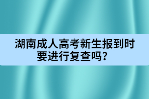 湖南成人高考新生報到時要進行復查嗎？