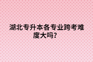 湖北專升本各專業(yè)跨考難度大嗎？