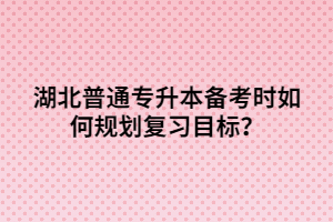 湖北普通專升本備考時(shí)如何規(guī)劃復(fù)習(xí)目標(biāo)？