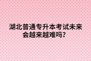 湖北普通專升本考試未來(lái)會(huì)越來(lái)越難嗎？