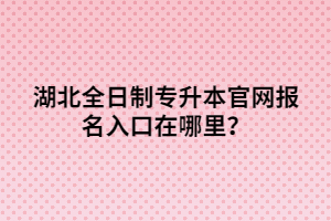 湖北全日制專升本官網(wǎng)報名入口在哪里？
