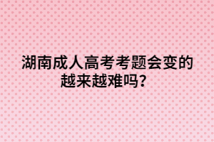 湖南成人高考考題會變的越來越難嗎？