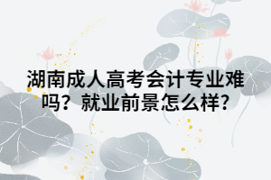 湖南成人高考會計專業(yè)難嗎？就業(yè)前景怎么樣?
