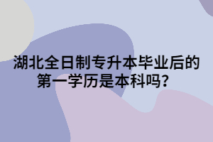 湖北全日制專升本畢業(yè)后的第一學(xué)歷是本科嗎？