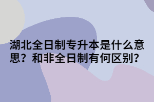 湖北全日制專升本是什么意思呢？和非全日制有何區(qū)別？