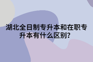 湖北全日制專(zhuān)升本和在職專(zhuān)升本有什么區(qū)別？