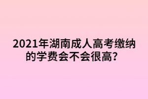 2021年湖南成人高考繳納的學(xué)費會不會很高？