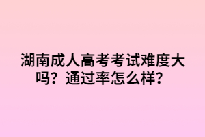 湖南成人高考考試難度大嗎？通過率怎么樣？