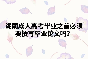 湖南成人高考畢業(yè)之前必須要撰寫畢業(yè)論文嗎？
