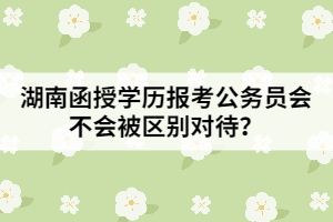 湖南函授學(xué)歷報(bào)考公務(wù)員會(huì)不會(huì)被區(qū)別對待？