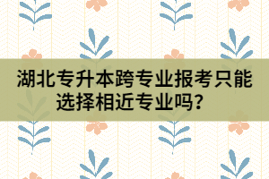 湖北專升本跨專業(yè)報考只能選擇相近專業(yè)嗎？