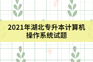 2021年湖北專升本計(jì)算機(jī)操作系統(tǒng)試題及答案(三)