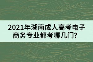 2021年湖南成人高考電子商務(wù)專業(yè)都考哪幾門？