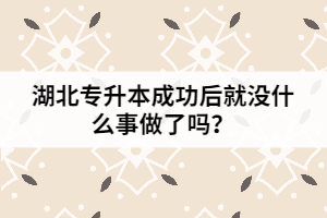 湖北專升本成功后就沒什么事做了嗎？
