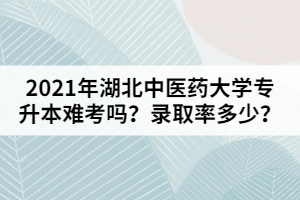 2021年湖北中醫(yī)藥大學專升本難考嗎？錄取率多少？