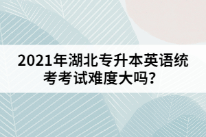 2021年湖北專升本英語統(tǒng)考考試難度大嗎？