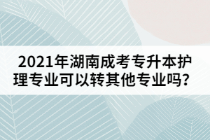 2021年湖南成考專(zhuān)升本護(hù)理專(zhuān)業(yè)可以轉(zhuǎn)其他專(zhuān)業(yè)嗎？