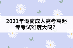 2021年湖南成人高考高起專考試難度大嗎？