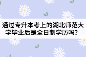 通過專升本考上的湖北師范大學(xué)畢業(yè)后是全日制學(xué)歷嗎？