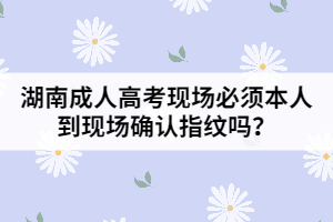 湖南成人高考現(xiàn)場必須本人到現(xiàn)場確認指紋嗎？