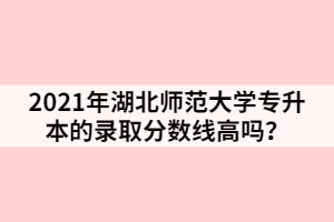 2021年湖北師范大學(xué)專(zhuān)升本的錄取分?jǐn)?shù)線高嗎？
