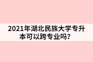 2021年湖北民族大學專升本可以跨專業(yè)嗎？