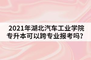 2021年湖北汽車工業(yè)學(xué)院專升本可以跨專業(yè)報考嗎？