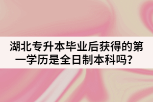 湖北普通專升本畢業(yè)后獲得的第一學(xué)歷是全日制本科嗎？