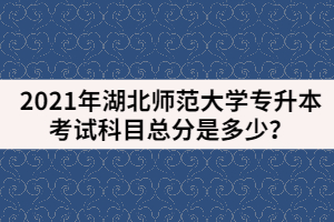2021年湖北師范大學(xué)專升本考試科目總分是多少？