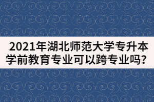 2021年湖北師范大學專升本學前教育專業(yè)可以跨專業(yè)嗎？