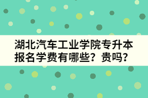 湖北汽車工業(yè)學(xué)院專升本報(bào)名學(xué)費(fèi)有哪些？貴嗎？
