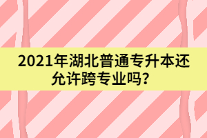 2021年湖北普通專升本還允許跨專業(yè)嗎？
