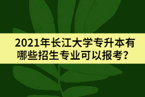 2021年長江大學(xué)專升本有哪些招生專業(yè)可以報考？