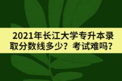2021年長江大學(xué)專升本錄取分?jǐn)?shù)線多少？考試難嗎？