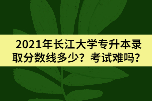 2021年長江大學(xué)專升本錄取分?jǐn)?shù)線多少？考試難嗎？