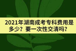 2021年湖南成考?？瀑M用是多少？要一次性交清嗎？