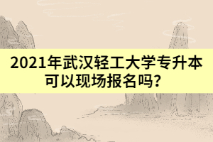 2021年武漢輕工大學專升本可以現(xiàn)場報名嗎？