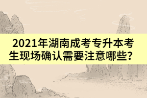 2021年湖南成考專升本考生現(xiàn)場確認(rèn)需要注意哪些？