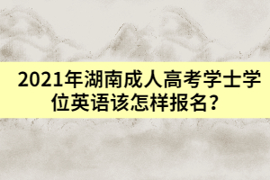 2021年湖南成人高考學(xué)士學(xué)位英語該怎樣報(bào)名？