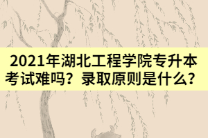 2021年湖北工程學(xué)院專升本考試難嗎？錄取原則是什么？