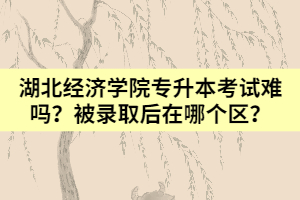 湖北經(jīng)濟學(xué)院專升本考試難嗎？被錄取后在哪個區(qū)？