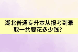 湖北普通專升本從報考到錄取一共要花多少錢呢？