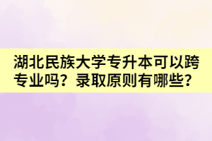 湖北民族大學專升本可以跨專業(yè)嗎？錄取原則有哪些？