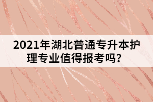 2021年湖北普通專升本護理專業(yè)值得報考嗎？
