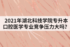 2021年湖北科技學院專升本口腔醫(yī)學專業(yè)競爭壓力大嗎？