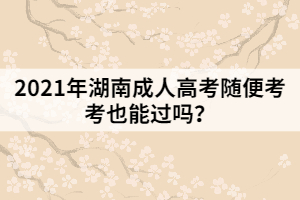 2021年湖南成人高考隨便考考也能過嗎？