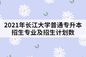 2021年長(zhǎng)江大學(xué)普通專升本招生專業(yè)及招生計(jì)劃數(shù)