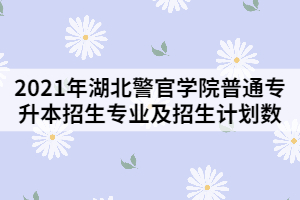 2021年湖北警官學院普通專升本招生專業(yè)及招生計劃數(shù)