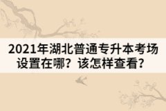 2021年湖北普通專升本考場設(shè)置在哪？該怎樣查看？