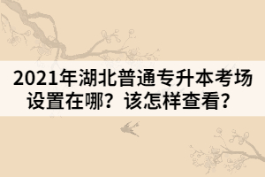 2021年湖北普通專升本考場設(shè)置在哪？該怎樣查看？